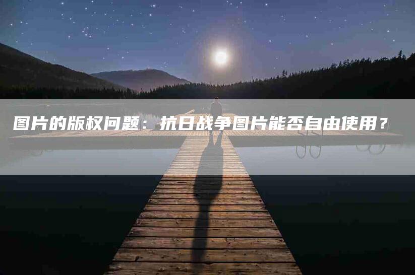 图片的版权问题：抗日战争图片能否自由使用？