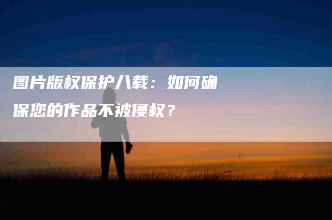 图片版权保护八载：如何确保您的作品不被侵权？