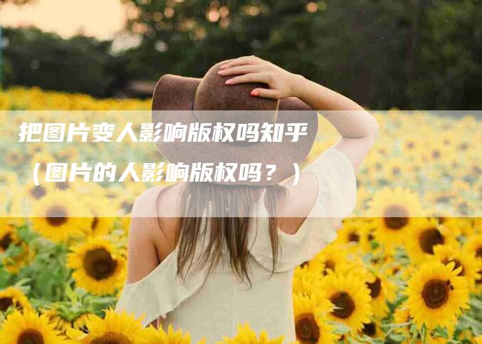 把图片变人影响版权吗知乎（图片的人影响版权吗？）