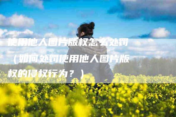 使用他人图片版权怎么处罚（如何处罚使用他人图片版权的侵权行为？）