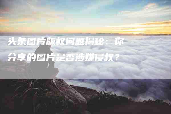 头条图片版权问题揭秘：你分享的图片是否涉嫌侵权？