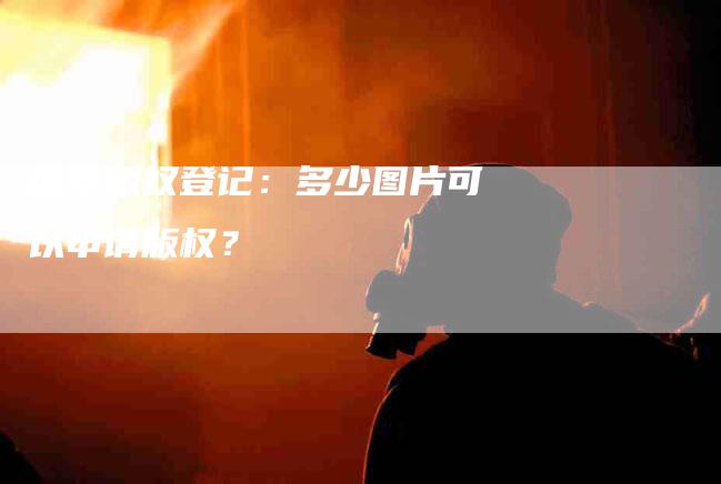 探索版权登记：多少图片可以申请版权？