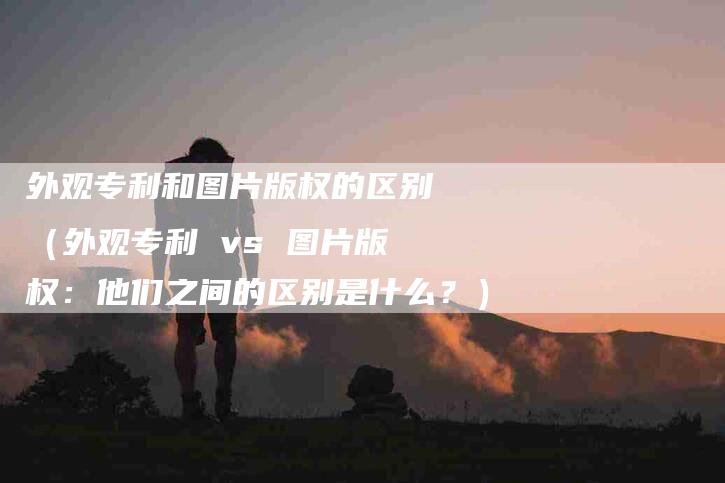 外观专利和图片版权的区别（外观专利 vs 图片版权：他们之间的区别是什么？）