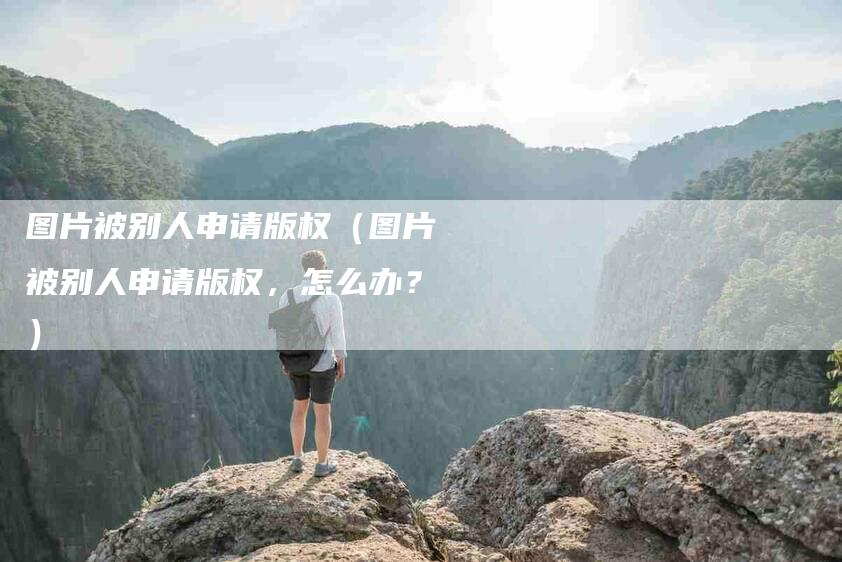 图片被别人申请版权（图片被别人申请版权，怎么办？）