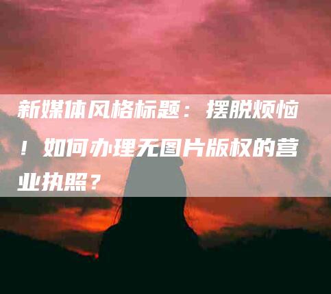 新媒体风格标题：摆脱烦恼！如何办理无图片版权的营业执照？