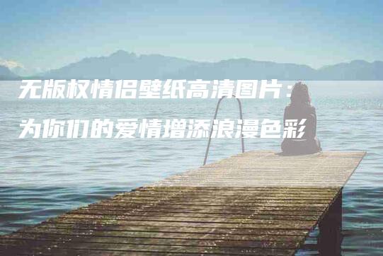 无版权情侣壁纸高清图片：为你们的爱情增添浪漫色彩