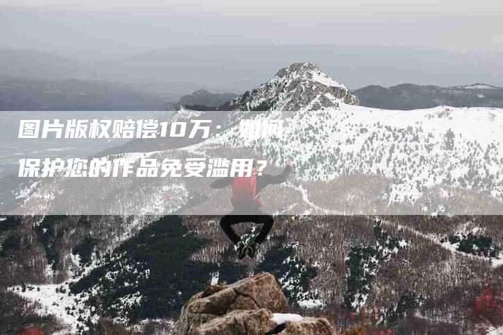 图片版权赔偿10万：如何保护您的作品免受滥用？