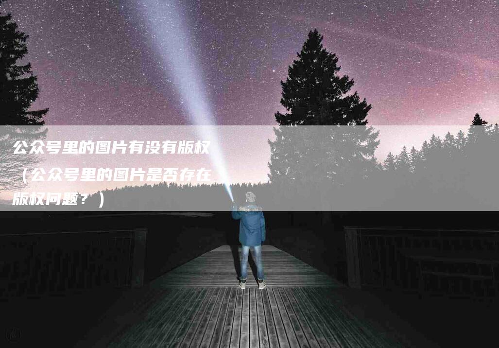 公众号里的图片有没有版权（公众号里的图片是否存在版权问题？）