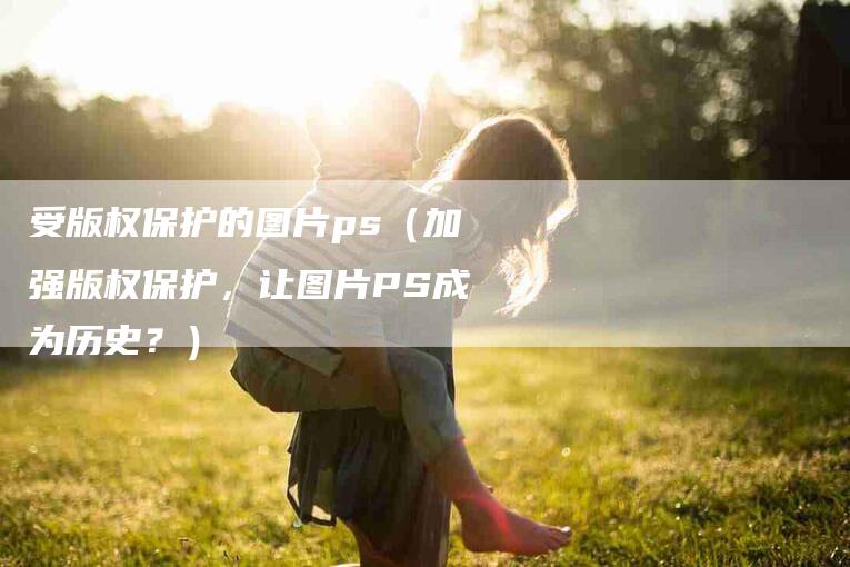 受版权保护的图片ps（加强版权保护，让图片PS成为历史？）