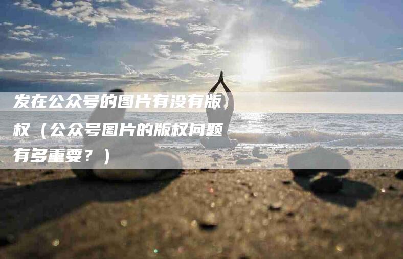 发在公众号的图片有没有版权（公众号图片的版权问题有多重要？）