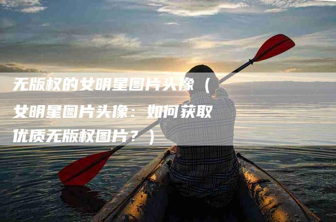 无版权的女明星图片头像（女明星图片头像：如何获取优质无版权图片？）