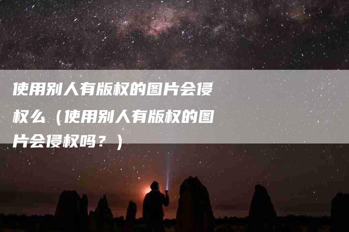 使用别人有版权的图片会侵权么（使用别人有版权的图片会侵权吗？）