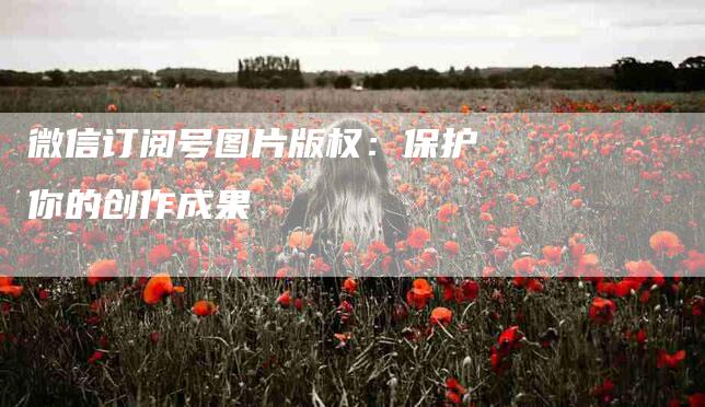 微信订阅号图片版权：保护你的创作成果