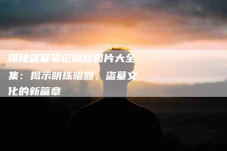 探秘盗墓笔记版权图片大全集：揭示明珠暗器，盗墓文化的新篇章