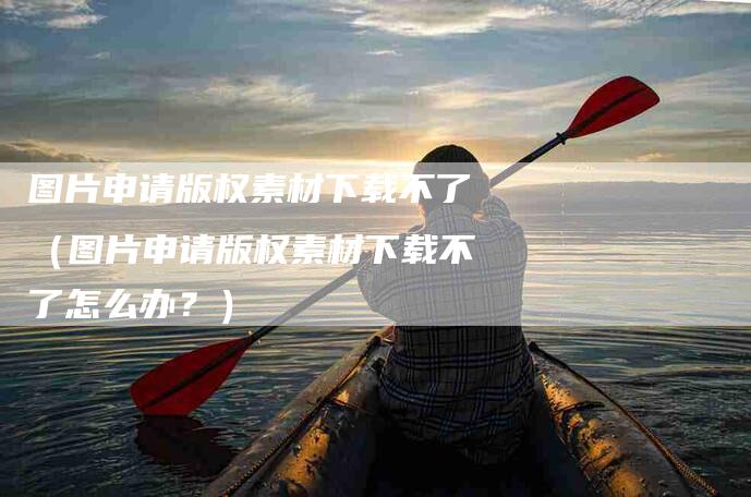 图片申请版权素材下载不了（图片申请版权素材下载不了怎么办？）