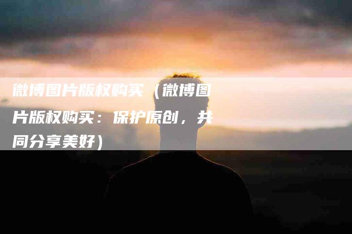 微博图片版权购买（微博图片版权购买：保护原创，共同分享美好）