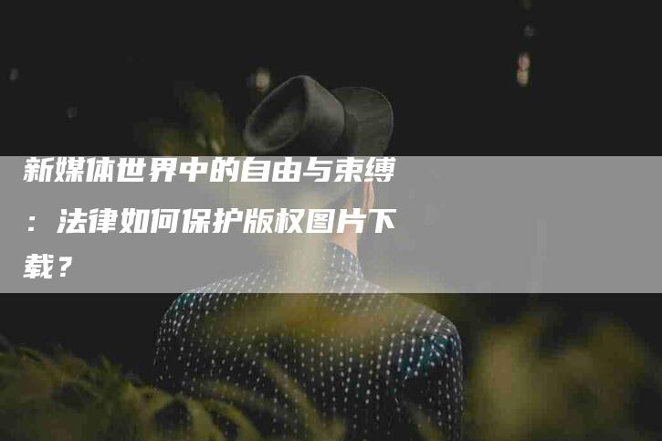 新媒体世界中的自由与束缚：法律如何保护版权图片下载？