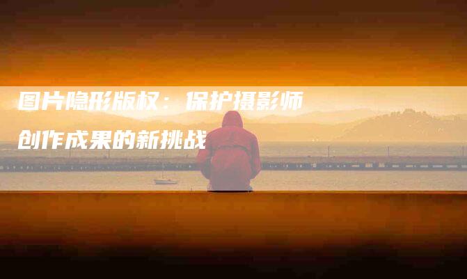 图片隐形版权：保护摄影师创作成果的新挑战