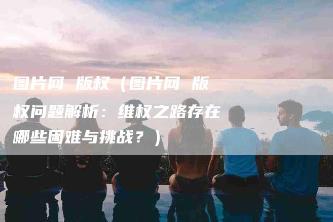 图片网 版权（图片网 版权问题解析：维权之路存在哪些困难与挑战？）