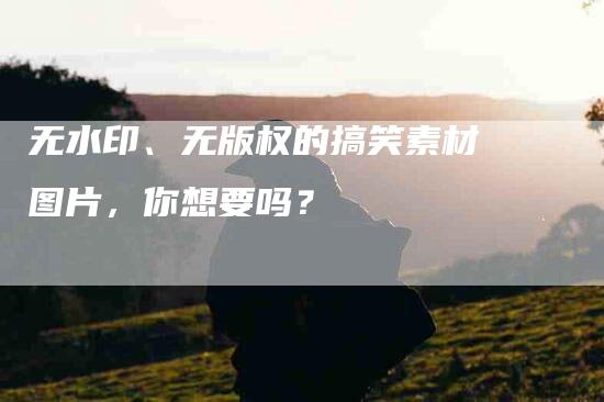 无水印、无版权的搞笑素材图片，你想要吗？