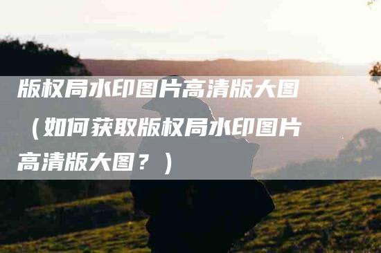 版权局水印图片高清版大图（如何获取版权局水印图片高清版大图？）