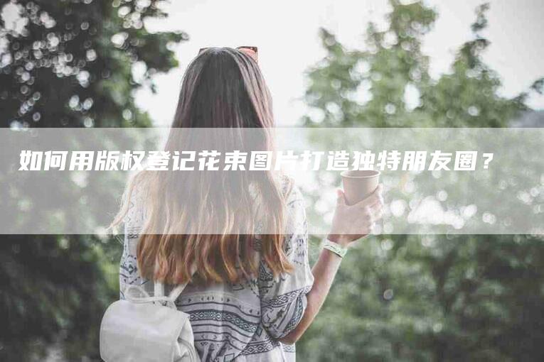 如何用版权登记花束图片打造独特朋友圈？